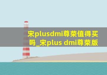 宋plusdmi尊荣值得买吗_宋plus dmi尊荣版